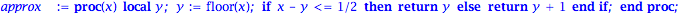 approx := proc (x) local y; y := floor(x); if x-y <= 1/2 then return y else return y+1 end if end proc