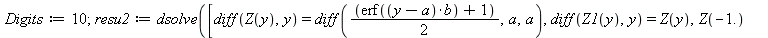 Digits := 10; 1; resu2 := dsolve([diff(Z(y), y) = diff(`*`(`+`(erf(`*`(`+`(y, `-`(a)), `*`(b))), 1), `/`(1, 2)), a, a), diff(Z1(y), y) = Z(y), Z(-1.) = 0., Z1(-1.) = 0.], [Z(y), Z1(y)], numeric, param...
