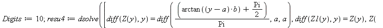 Digits := 10; 1; resu4 := dsolve([diff(Z(y), y) = diff(`/`(`*`(`+`(arctan(`*`(`+`(y, `-`(a)), `*`(b))), `*`(`/`(1, 2), `*`(Pi)))), `*`(Pi)), a, a), diff(Z1(y), y) = Z(y), Z(-1.) = 0., Z1(-1.) = 0.], [...