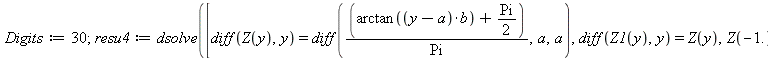 Digits := 30; 1; resu4 := dsolve([diff(Z(y), y) = diff(`/`(`*`(`+`(arctan(`*`(`+`(y, `-`(a)), `*`(b))), `*`(`/`(1, 2), `*`(Pi)))), `*`(Pi)), a, a), diff(Z1(y), y) = Z(y), Z(-1.) = 0., Z1(-1.) = 0.], [...