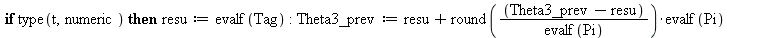 Theta3_prev := 0.; -1; Theta3 := arctan(T, 1); -1; theta3 := subs(Tag = Theta3, proc (t) local resu; global Theta3_prev; if type(t, numeric) then resu := evalf(Tag); Theta3_prev := `+`(resu, `*`(round...