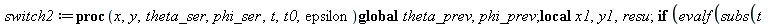 switch2 := proc (x, y, theta_ser, phi_ser, t, t0, epsilon) local x1, y1, resu; global theta_prev, phi_prev; if `<`(epsilon, evalf(subs(t = t0, `^`(`+`(`*`(`^`(diff(x, t), 2)), `*`(`^`(diff(y, t), 2)))...