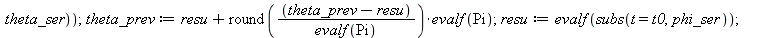 switch2 := proc (x, y, theta_ser, phi_ser, t, t0, epsilon) local x1, y1, resu; global theta_prev, phi_prev; if `<`(epsilon, evalf(subs(t = t0, `^`(`+`(`*`(`^`(diff(x, t), 2)), `*`(`^`(diff(y, t), 2)))...