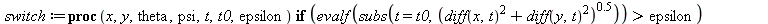 switch := proc (x, y, theta, psi, t, t0, epsilon) if `<`(epsilon, evalf(subs(t = t0, `^`(`+`(`*`(`^`(diff(x, t), 2)), `*`(`^`(diff(y, t), 2))), .5)))) then rear_axle(x, y, t, t0) else point_infinity(t...