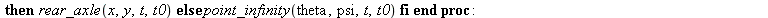 switch := proc (x, y, theta, psi, t, t0, epsilon) if `<`(epsilon, evalf(subs(t = t0, `^`(`+`(`*`(`^`(diff(x, t), 2)), `*`(`^`(diff(y, t), 2))), .5)))) then rear_axle(x, y, t, t0) else point_infinity(t...