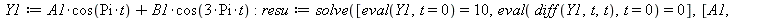 Y1 := `+`(`*`(A1, `*`(cos(`*`(Pi, `*`(t))))), `*`(B1, `*`(cos(`+`(`*`(3, `*`(Pi, `*`(t)))))))); -1; resu := solve([eval(Y1, t = 0) = 10, eval(diff(Y1, t, t), t = 0) = 0], [A1, B1]); -1; Y1 := subs(op(...