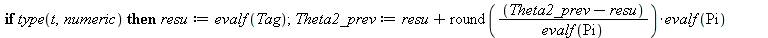 Theta2_prev := 0.; -1; Theta2 := arctan(T, 1); -1; theta2 := subs(Tag = Theta2, proc (t) local resu; global Theta2_prev; if type(t, numeric) then resu := evalf(Tag); Theta2_prev := `+`(resu, `*`(round...
