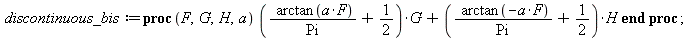 discontinuous_bis := proc (F, G, H, a) `+`(`*`(`+`(`/`(`*`(arctan(`*`(a, `*`(F)))), `*`(Pi)), `/`(1, 2)), `*`(G)), `*`(`+`(`/`(`*`(arctan(`+`(`-`(`*`(a, `*`(F)))))), `*`(Pi)), `/`(1, 2)), `*`(H))) end...