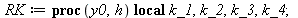 RK := proc (y0, h) local k_1, k_2, k_3, k_4; k_1 := `+`(`-`(`*`(`^`(y0, 2)))); k_2 := `+`(`-`(`*`(`^`(`+`(y0, `*`(`/`(1, 2), `*`(h, `*`(k_1)))), 2)))); k_3 := `+`(`-`(`*`(`^`(`+`(y0, `*`(`/`(1, 2), `*...